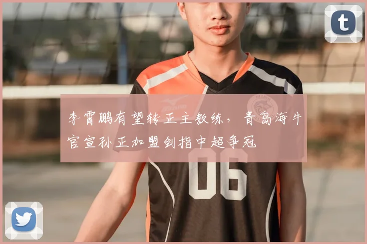 李霄鹏有望转正主教练，青岛海牛官宣孙正加盟剑指中超争冠