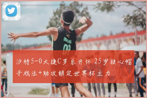 沙特5-0大捷C罗乐开怀 25岁核心帽子戏法+助攻锁定世界杯主力