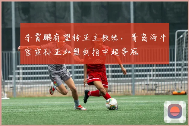 李霄鹏有望转正主教练，青岛海牛官宣孙正加盟剑指中超争冠