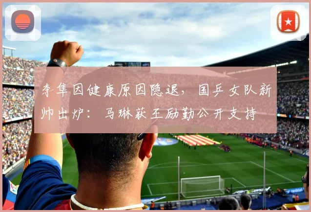 李隼因健康原因隐退，国乒女队新帅出炉：马琳获王励勤公开支持