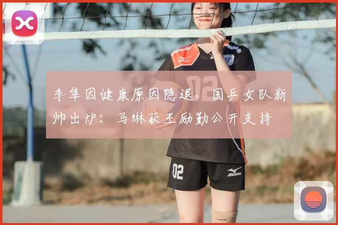 李隼因健康原因隐退，国乒女队新帅出炉：马琳获王励勤公开支持